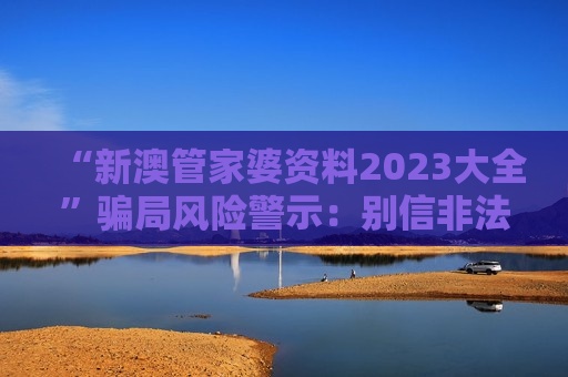 “新澳管家婆资料2023大全”骗局风险警示：别信非法赌博诈骗引流陷阱