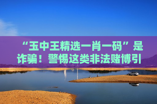 “玉中王精选一肖一码”是诈骗！警惕这类非法赌博引流骗局的财产陷阱