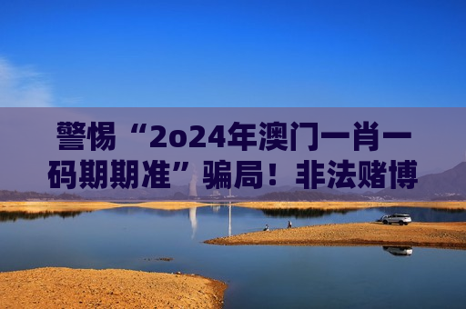警惕“2o24年澳门一肖一码期期准”骗局！非法赌博诈骗陷阱深度揭露