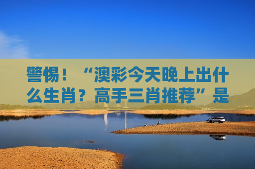 警惕！“澳彩今天晚上出什么生肖？高手三肖推荐”是诈骗陷阱，2026年最新套路务必认清