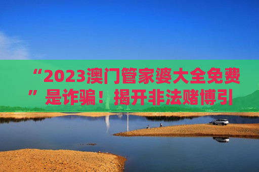 “2023澳门管家婆大全免费”是诈骗！揭开非法赌博引流骗局的真面目