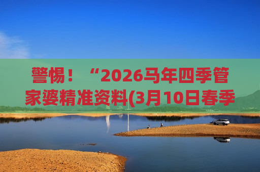 警惕！“2026马年四季管家婆精准资料(3月10日春季版更新)”是诈骗陷阱，别信所谓“精准预测”