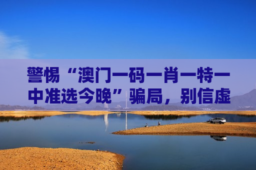 警惕“澳门一码一肖一特一中准选今晚”骗局，别信虚假引流话术，风险警示务必牢记