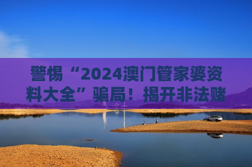 警惕“2024澳门管家婆资料大全”骗局！揭开非法赌博诈骗的层层陷阱