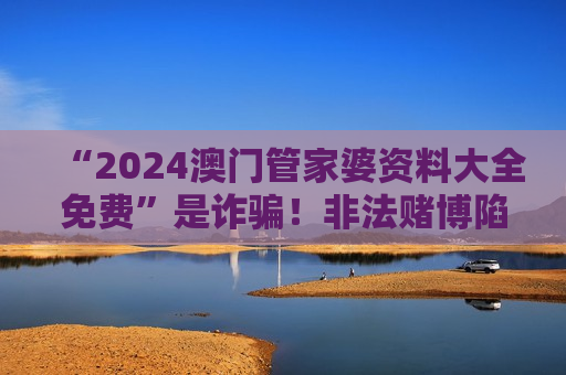 “2024澳门管家婆资料大全免费”是诈骗！非法赌博陷阱风险警示别信