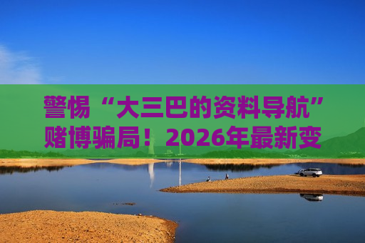 警惕“大三巴的资料导航”赌博骗局！2026年最新变种套路需牢记风险警示