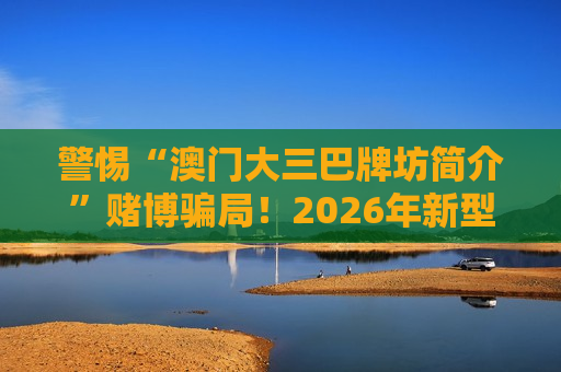 警惕“澳门大三巴牌坊简介”赌博骗局！2026年新型引流诈骗需做好风险警示