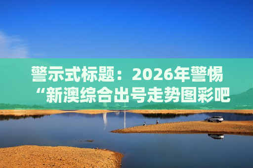 警示式标题：2026年警惕“新澳综合出号走势图彩吧”赌博骗局，非法引流陷阱需远离