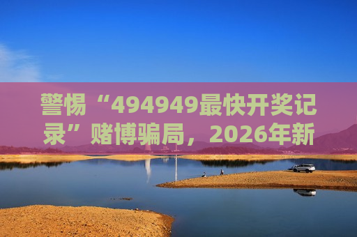 警惕“494949最快开奖记录”赌博骗局，2026年新型诈骗套路已升级