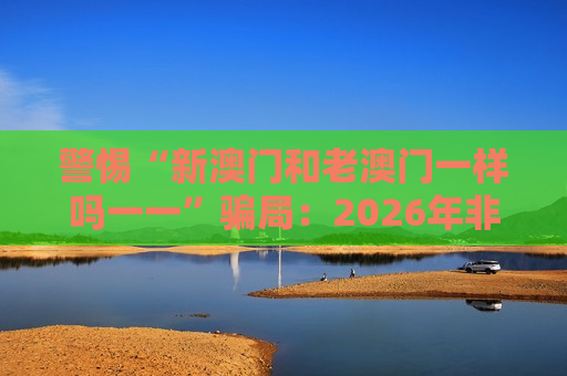 警惕“新澳门和老澳门一样吗一一”骗局：2026年非法赌博陷阱风险警示