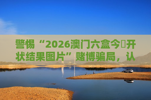 警惕“2026澳门六盒今睌开状结果图片”赌博骗局，认清非法引流陷阱保护财产安全