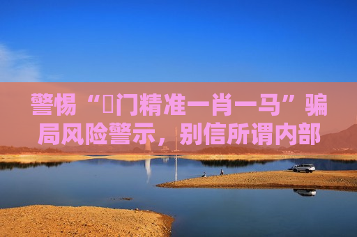 警惕“澚门精准一肖一马”骗局风险警示，别信所谓内部资料是诈骗