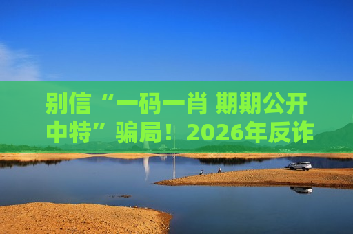 别信“一码一肖 期期公开 中特”骗局！2026年反诈风险警示紧急提醒