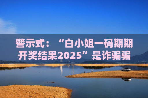 警示式：“白小姐一码期期开奖结果2025”是诈骗骗局，高额返利诱饵藏致命风险警示别信