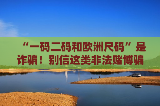 “一码二码和欧洲尺码”是诈骗！别信这类非法赌博骗局，风险警示务必牢记