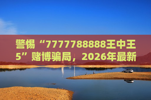 警惕“7777788888王中王5”赌博骗局，2026年最新变种风险警示别轻信