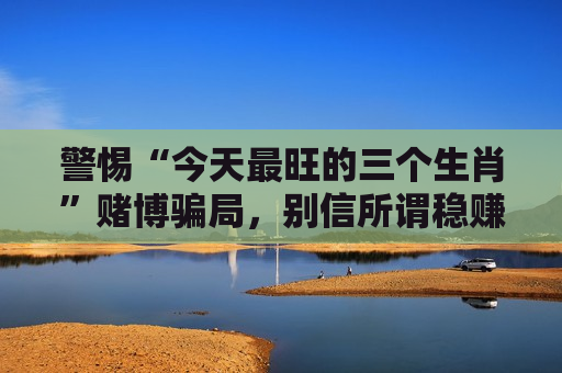 警惕“今天最旺的三个生肖”赌博骗局，别信所谓稳赚套路